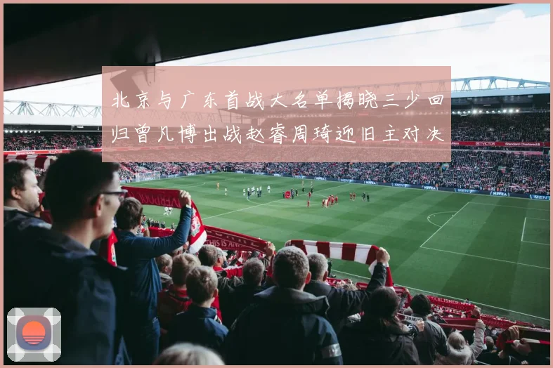 北京与广东首战大名单揭晓三少回归曾凡博出战赵睿周琦迎旧主对决