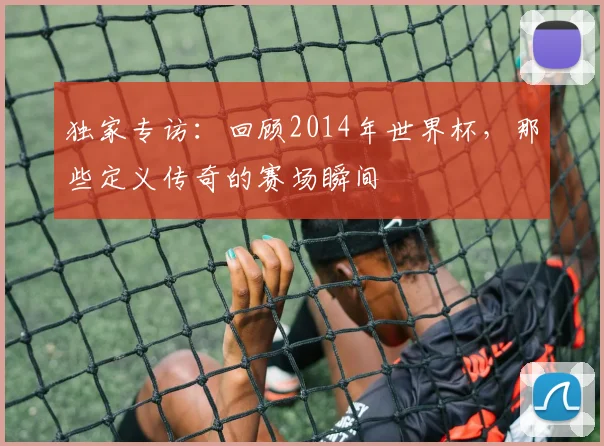 独家专访：回顾2014年世界杯，那些定义传奇的赛场瞬间