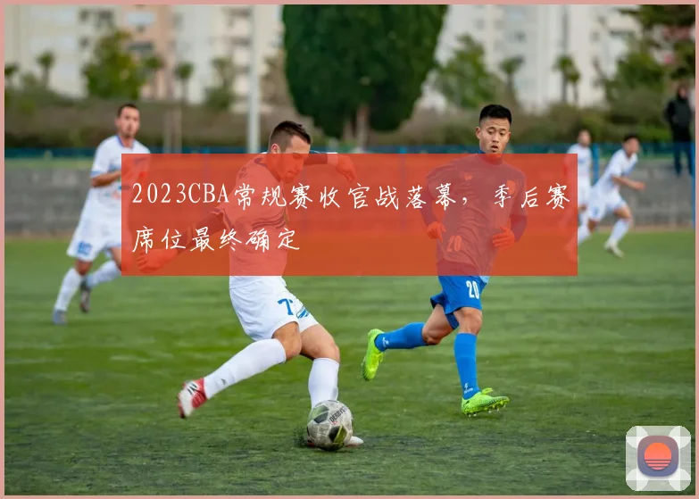 2023CBA常规赛收官战落幕，季后赛席位最终确定