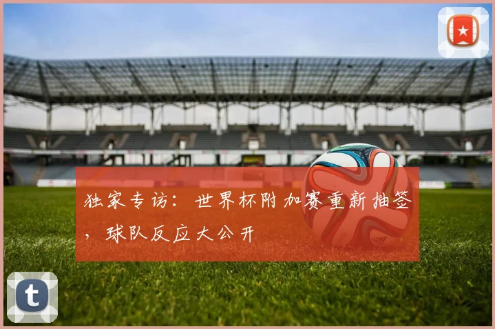 独家专访：世界杯附加赛重新抽签，球队反应大公开
