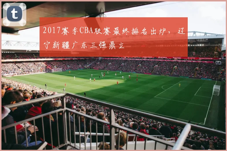 2017赛季CBA联赛最终排名出炉，辽宁新疆广东三强鼎立